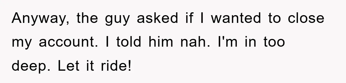 Anyway, the guy asked if I wanted to close my account. I told him nah. I'm in too deep. Let it ride!