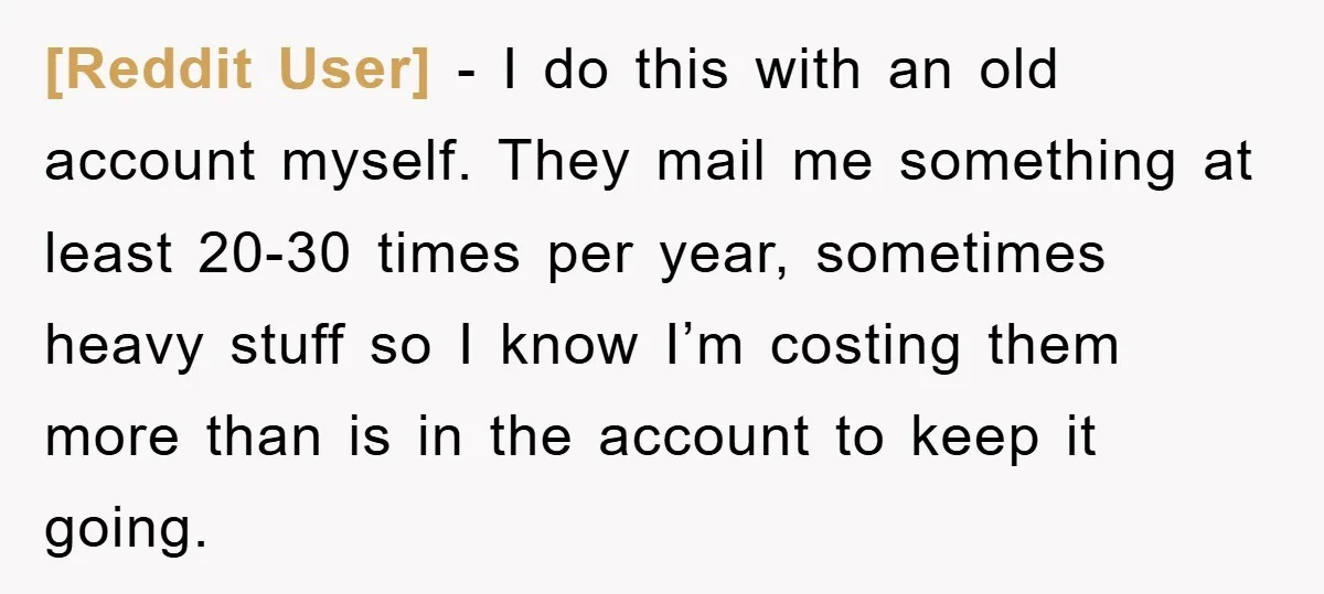 [Reddit User] − I do this with an old account myself. They mail me something at least 20-30 times per year, sometimes heavy stuff so I know I’m costing them...