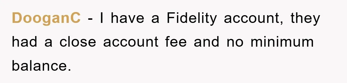 DooganC − I have a Fidelity account, they had a close account fee and no minimum balance.