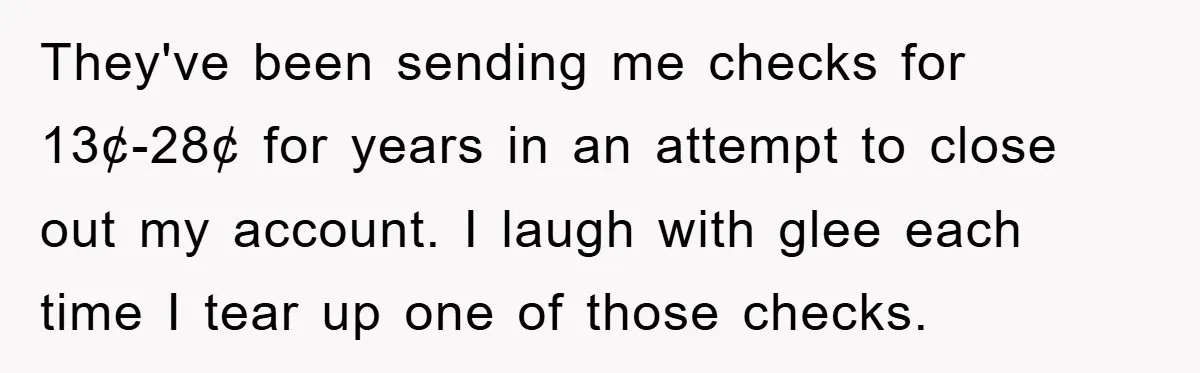 They've been sending me checks for 13¢-28¢ for years in an attempt to close out my account. I laugh with glee each time I tear up one of those checks.