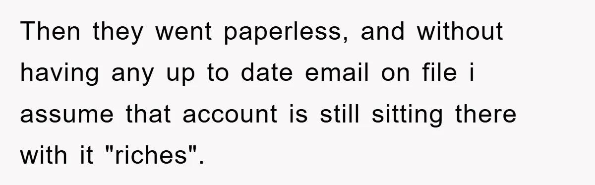 Then they went paperless, and without having any up to date email on file i assume that account is still sitting there with it "riches".