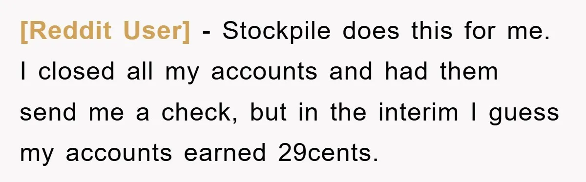 [Reddit User] − Stockpile does this for me. I closed all my accounts and had them send me a check, but in the interim I guess my accounts earned 29cents.