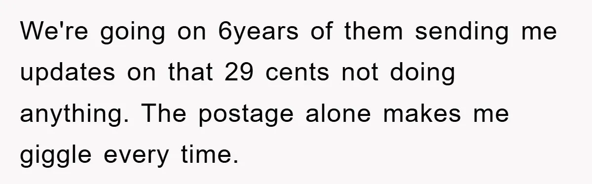 We're going on 6years of them sending me updates on that 29 cents not doing anything. The postage alone makes me giggle every time.