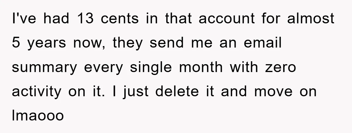 I've had 13 cents in that account for almost 5 years now, they send me an email summary every single month with zero activity on it. I just delete it...