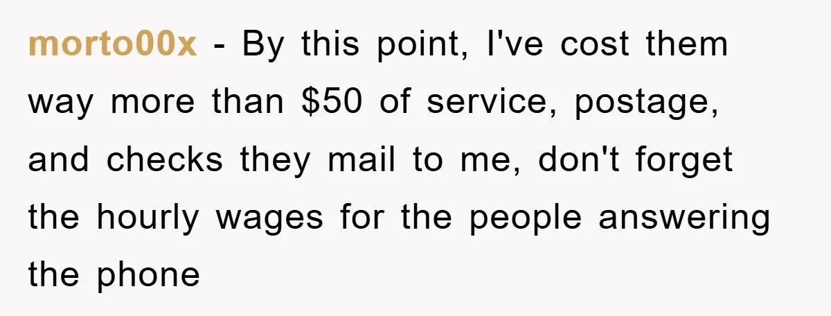 morto00x − By this point, I've cost them way more than $50 of service, postage, and checks they mail to me, don't forget the hourly wages for the people answering...