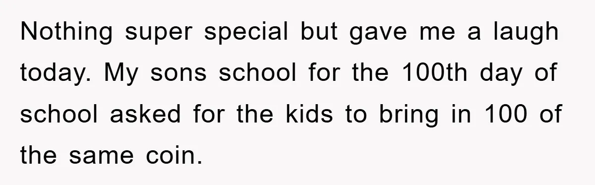 Nothing super special but gave me a laugh today. My sons school for the 100th day of school asked for the kids to bring in 100 of the same coin.