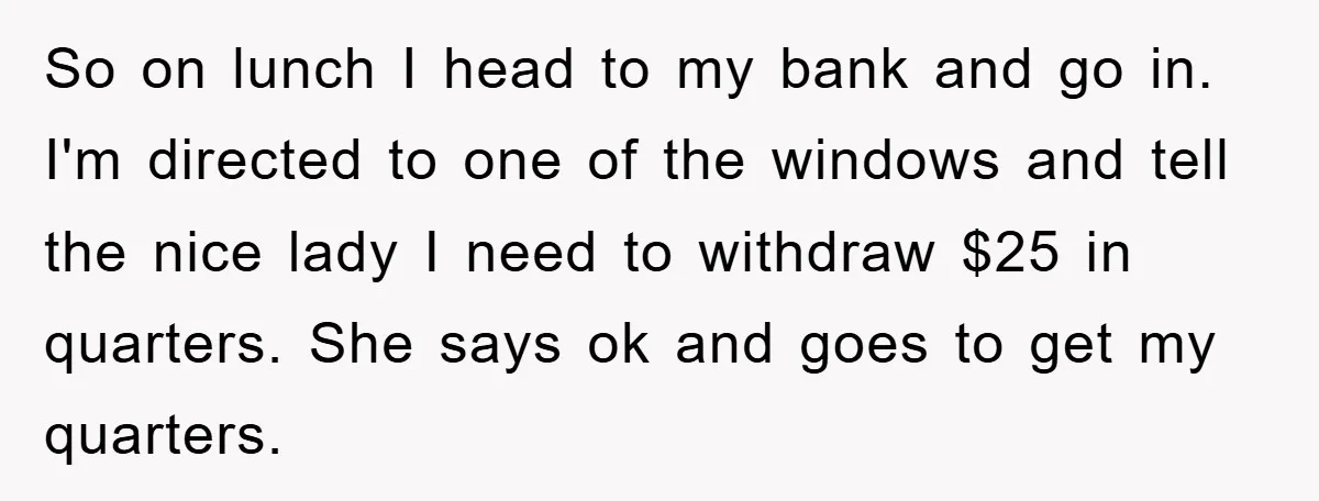 So on lunch I head to my bank and go in. I'm directed to one of the windows and tell the nice lady I need to withdraw $25 in quarters....