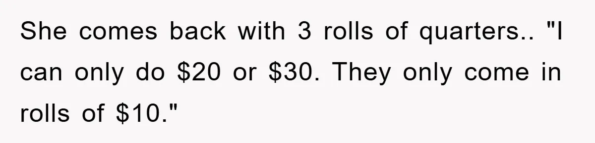 She comes back with 3 rolls of quarters.. "I can only do $20 or $30. They only come in rolls of $10."