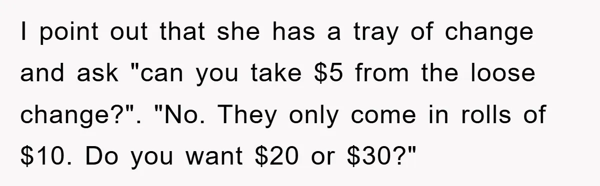 I point out that she has a tray of change and ask "can you take $5 from the loose change?". "No. They only come in rolls of $10. Do you...