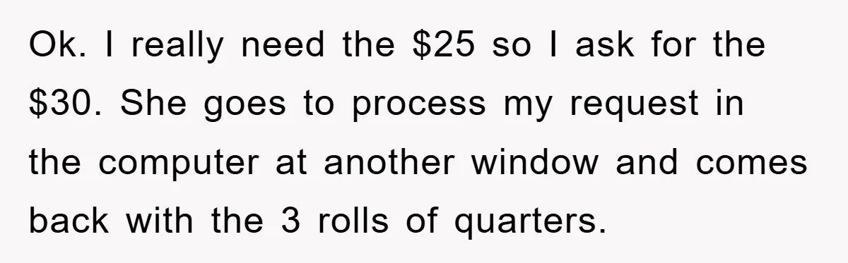Ok. I really need the $25 so I ask for the $30. She goes to process my request in the computer at another window and comes back with the 3...