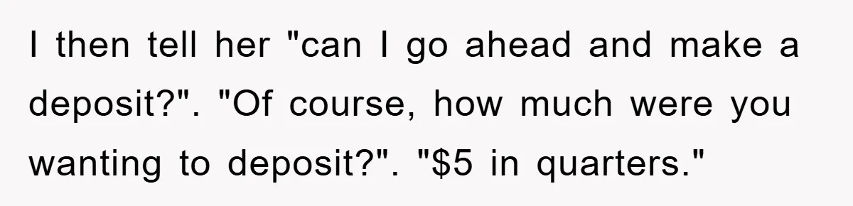 I then tell her "can I go ahead and make a deposit?". "Of course, how much were you wanting to deposit?". "$5 in quarters."