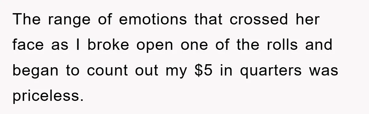 The range of emotions that crossed her face as I broke open one of the rolls and began to count out my $5 in quarters was priceless.