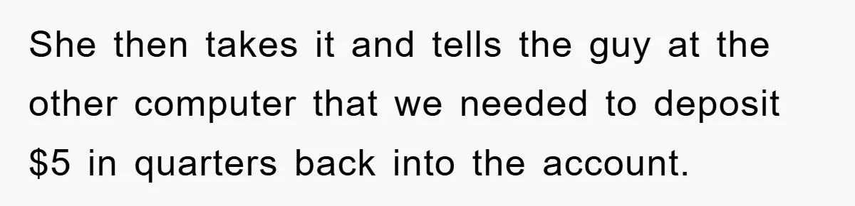 She then takes it and tells the guy at the other computer that we needed to deposit $5 in quarters back into the account.