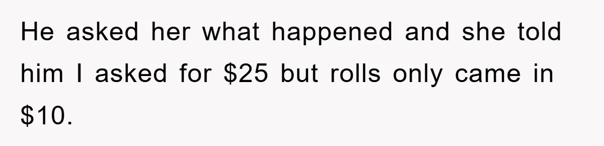 He asked her what happened and she told him I asked for $25 but rolls only came in $10.