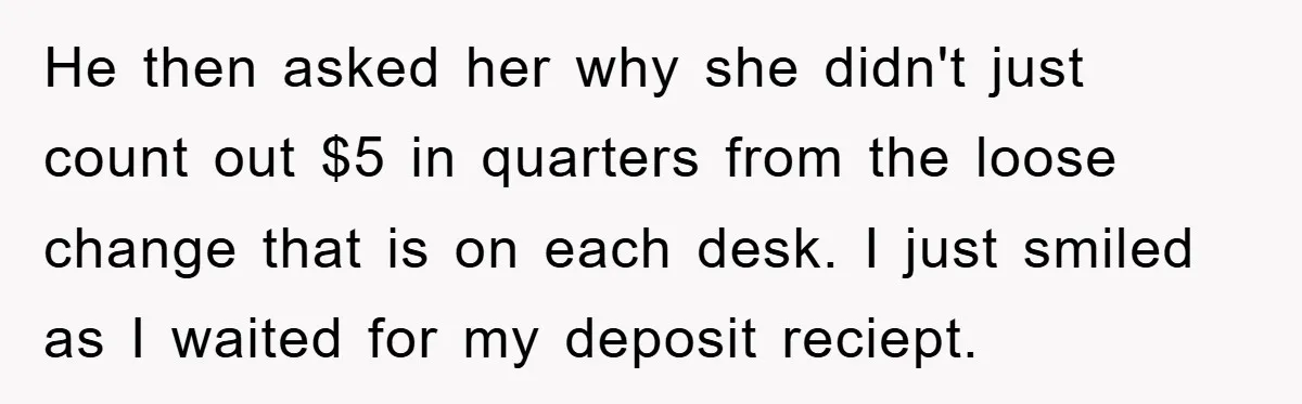 He then asked her why she didn't just count out $5 in quarters from the loose change that is on each desk. I just smiled as I waited for my...
