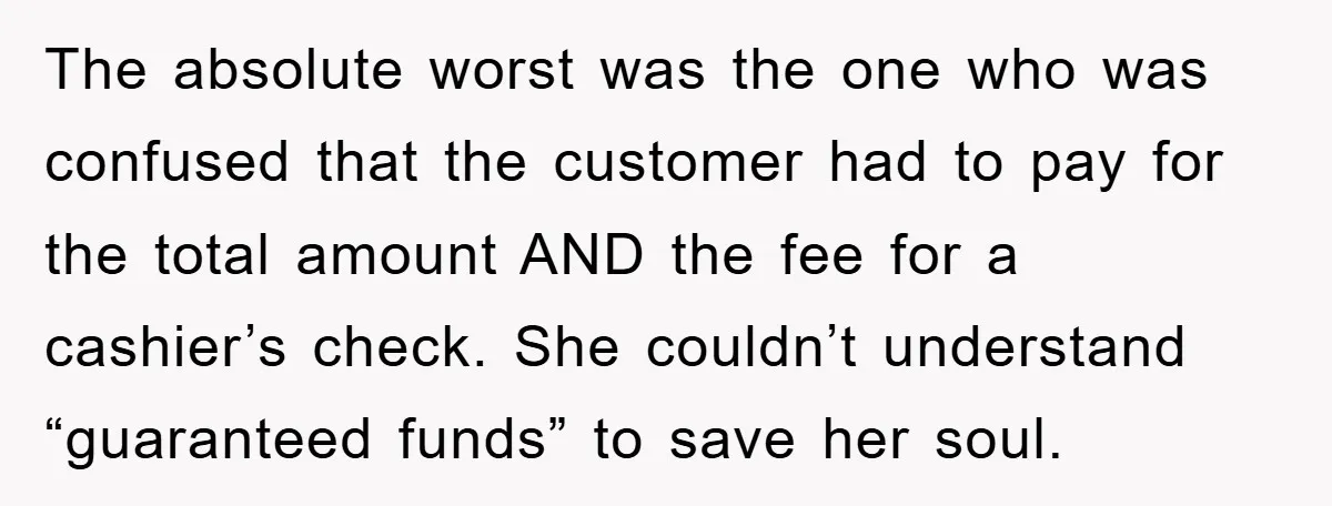 The absolute worst was the one who was confused that the customer had to pay for the total amount AND the fee for a cashier’s check. She couldn’t understand “guaranteed...