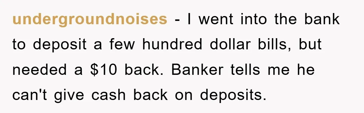 undergroundnoises − I went into the bank to deposit a few hundred dollar bills, but needed a $10 back. Banker tells me he can't give cash back on deposits.