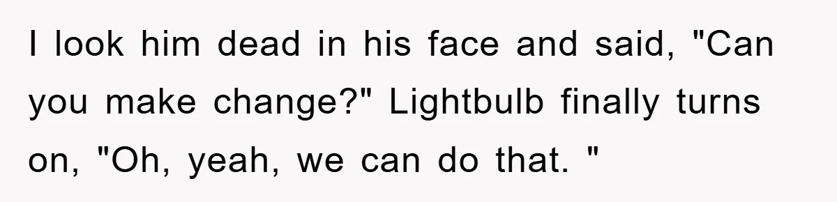 I look him dead in his face and said, "Can you make change?" Lightbulb finally turns on, "Oh, yeah, we can do that. "