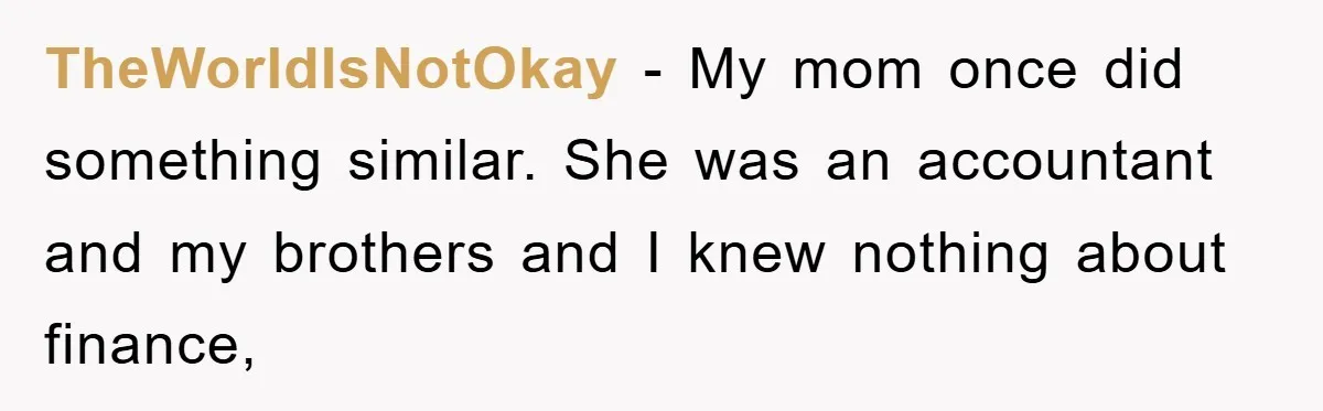 TheWorldIsNotOkay − My mom once did something similar. She was an accountant and my brothers and I knew nothing about finance,