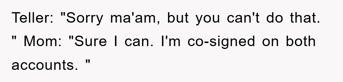 Teller: "Sorry ma'am, but you can't do that. " Mom: "Sure I can. I'm co-signed on both accounts. "