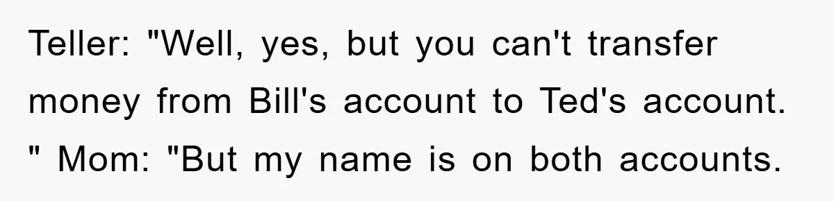 Teller: "Well, yes, but you can't transfer money from Bill's account to Ted's account. " Mom: "But my name is on both accounts.