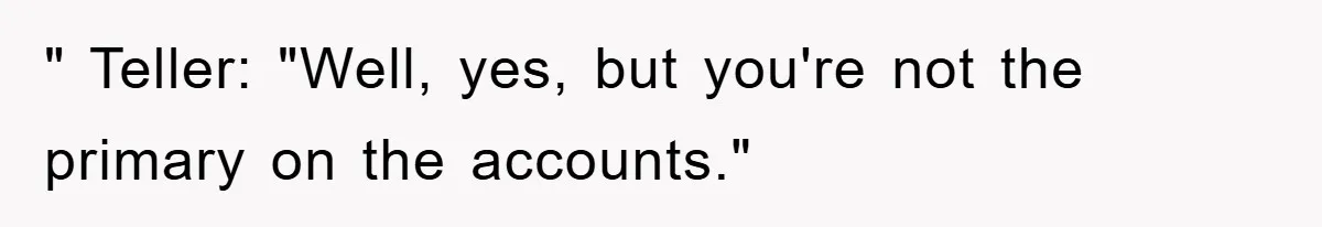 " Teller: "Well, yes, but you're not the primary on the accounts."