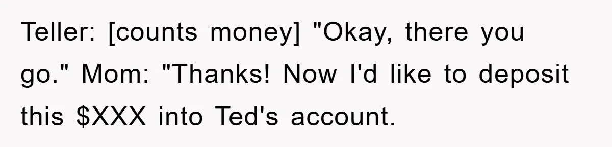 Teller: [counts money] "Okay, there you go." Mom: "Thanks! Now I'd like to deposit this $XXX into Ted's account.