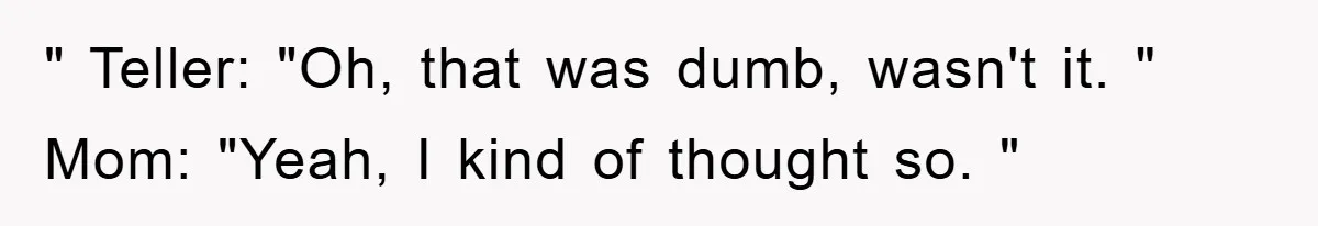 " Teller: "Oh, that was dumb, wasn't it. " Mom: "Yeah, I kind of thought so. "
