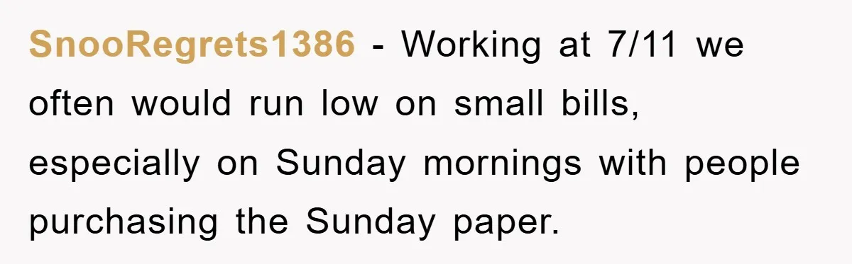 SnooRegrets1386 − Working at 7/11 we often would run low on small bills, especially on Sunday mornings with people purchasing the Sunday paper.