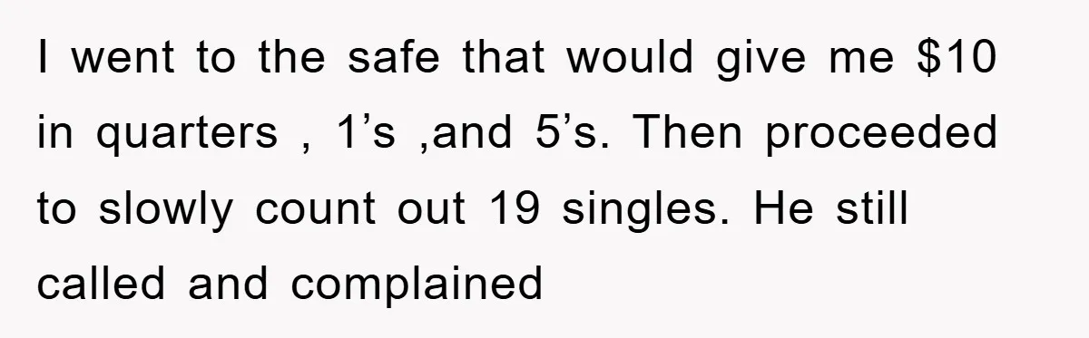 I went to the safe that would give me $10 in quarters , 1’s ,and 5’s. Then proceeded to slowly count out 19 singles. He still called and complained