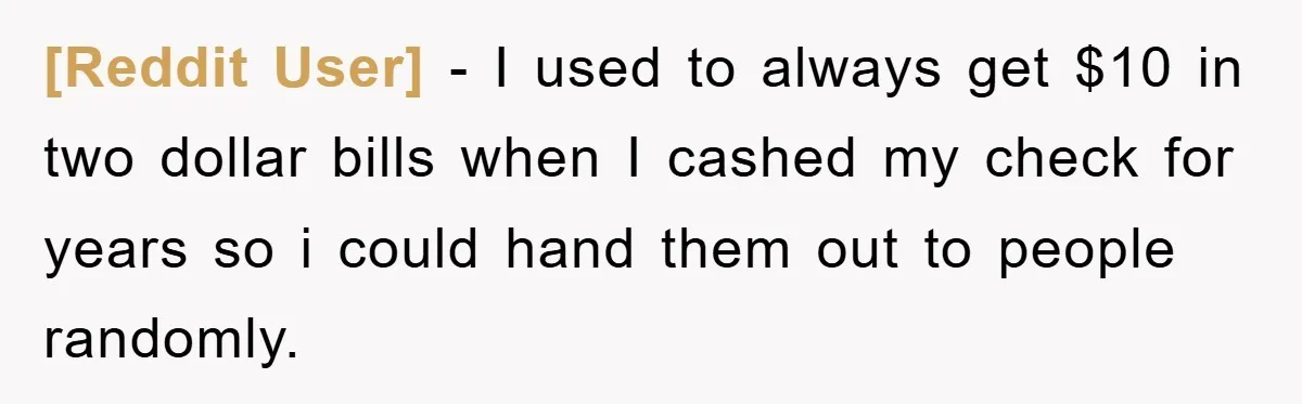 [Reddit User] − I used to always get $10 in two dollar bills when I cashed my check for years so i could hand them out to people randomly.