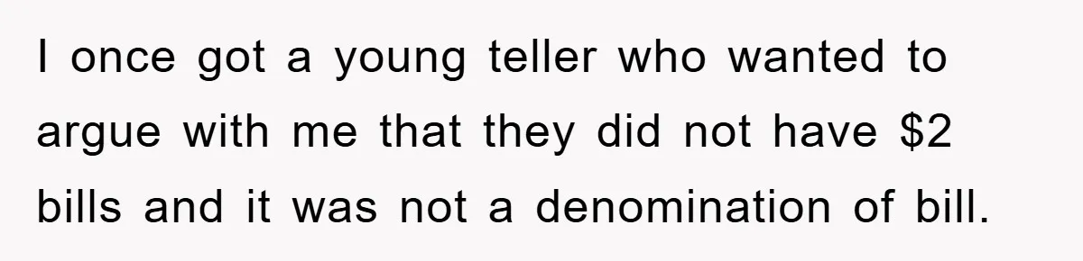 I once got a young teller who wanted to argue with me that they did not have $2 bills and it was not a denomination of bill.