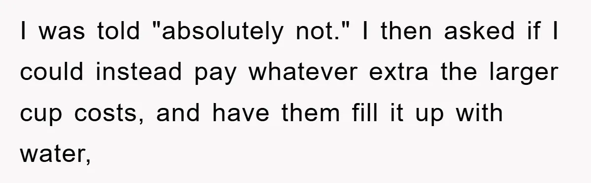 I was told "absolutely not." I then asked if I could instead pay whatever extra the larger cup costs, and have them fill it up with water,
