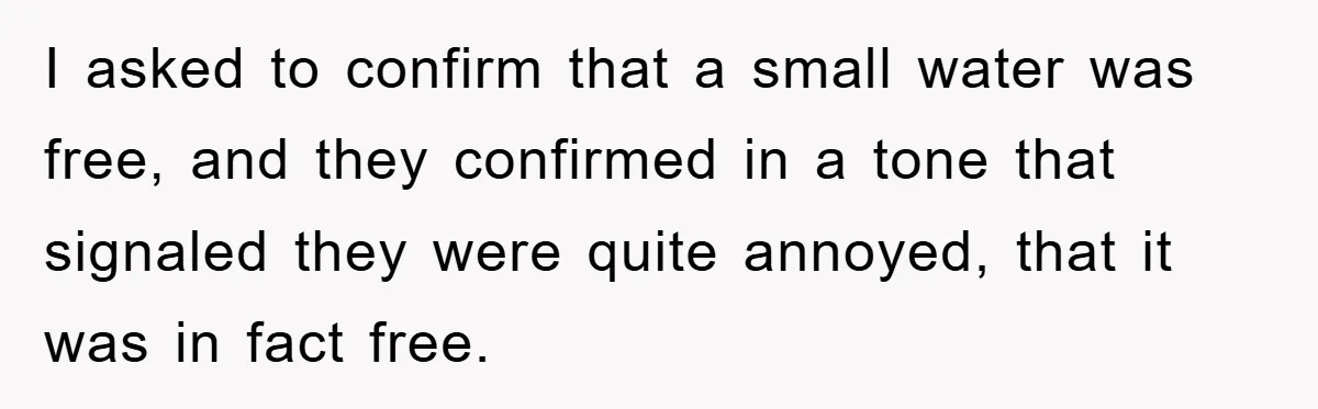 I asked to confirm that a small water was free, and they confirmed in a tone that signaled they were quite annoyed, that it was in fact free.