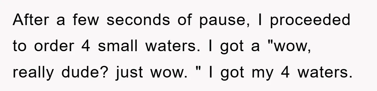 After a few seconds of pause, I proceeded to order 4 small waters. I got a "wow, really dude? just wow. " I got my 4 waters.