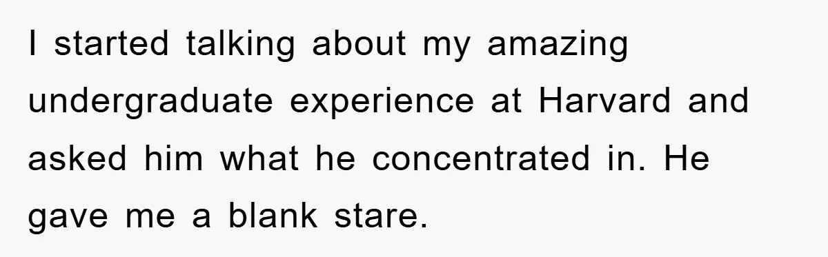 I started talking about my amazing undergraduate experience at Harvard and asked him what he concentrated in. He gave me a blank stare.