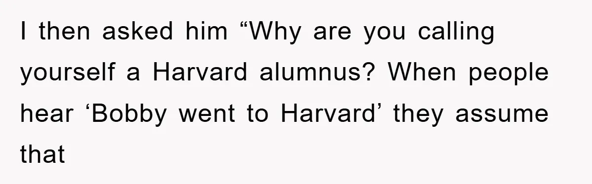I then asked him “Why are you calling yourself a Harvard alumnus? When people hear ‘Bobby went to Harvard’ they assume that