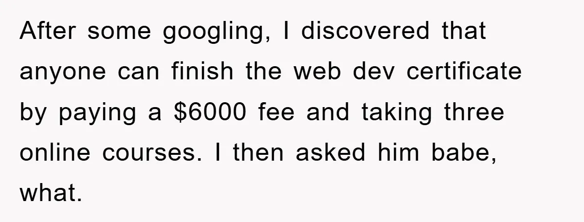 After some googling, I discovered that anyone can finish the web dev certificate by paying a $6000 fee and taking three online courses. I then asked him babe, what.
