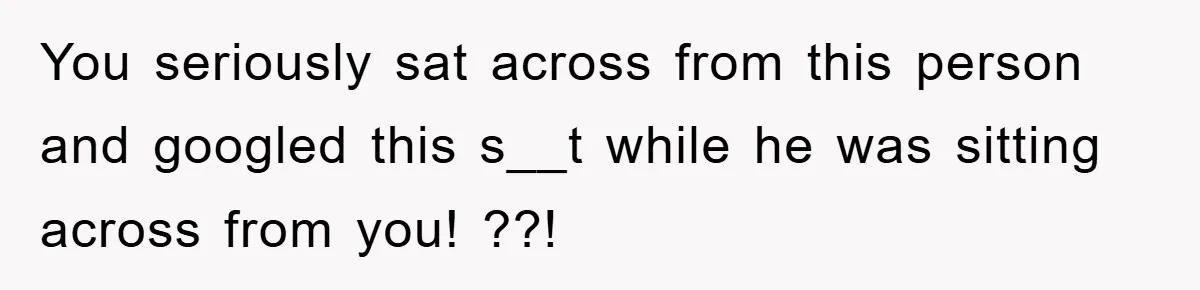 You seriously sat across from this person and googled this s__t while he was sitting across from you! ??!