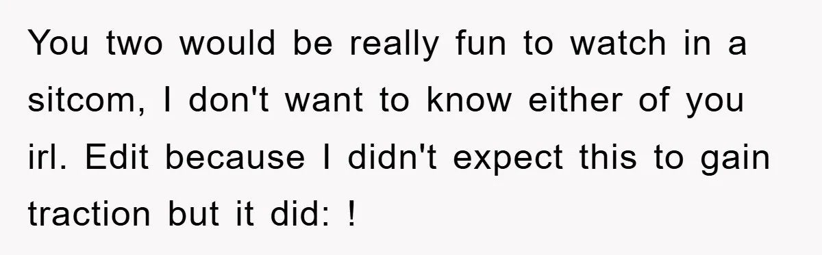 You two would be really fun to watch in a sitcom, I don't want to know either of you irl. Edit because I didn't expect this to gain traction but...