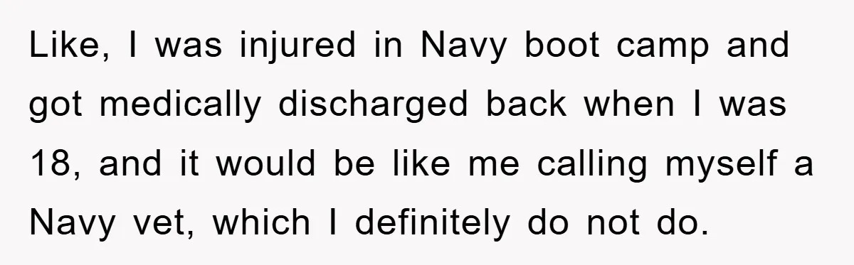 Like, I was injured in Navy boot camp and got medically discharged back when I was 18, and it would be like me calling myself a Navy vet, which I...