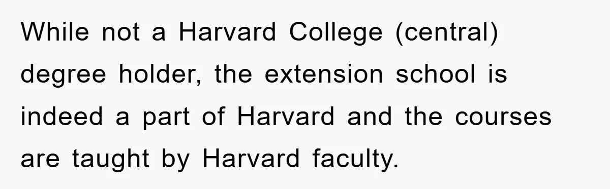 While not a Harvard College (central) degree holder, the extension school is indeed a part of Harvard and the courses are taught by Harvard faculty.