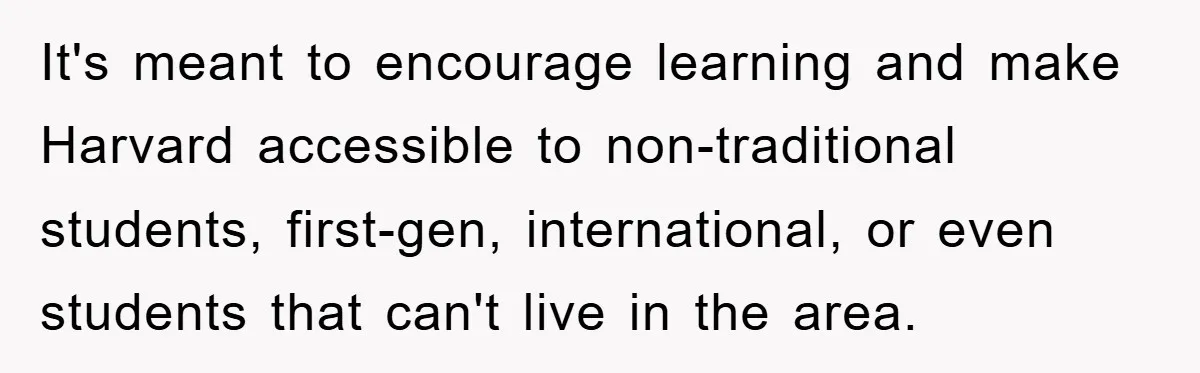 It's meant to encourage learning and make Harvard accessible to non-traditional students, first-gen, international, or even students that can't live in the area.