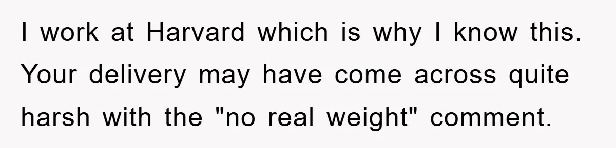 I work at Harvard which is why I know this. Your delivery may have come across quite harsh with the "no real weight" comment.