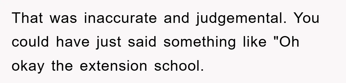 That was inaccurate and judgemental. You could have just said something like "Oh okay the extension school.