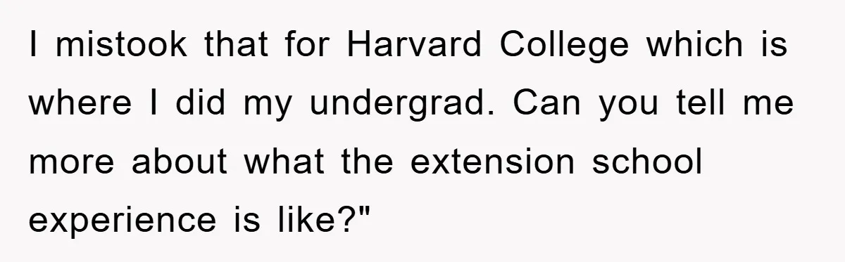 I mistook that for Harvard College which is where I did my undergrad. Can you tell me more about what the extension school experience is like?"