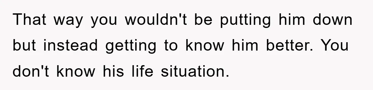 That way you wouldn't be putting him down but instead getting to know him better. You don't know his life situation.