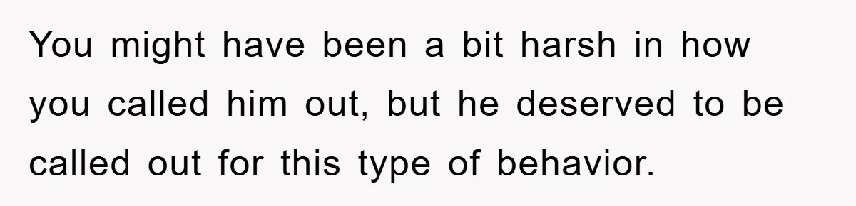 You might have been a bit harsh in how you called him out, but he deserved to be called out for this type of behavior.
