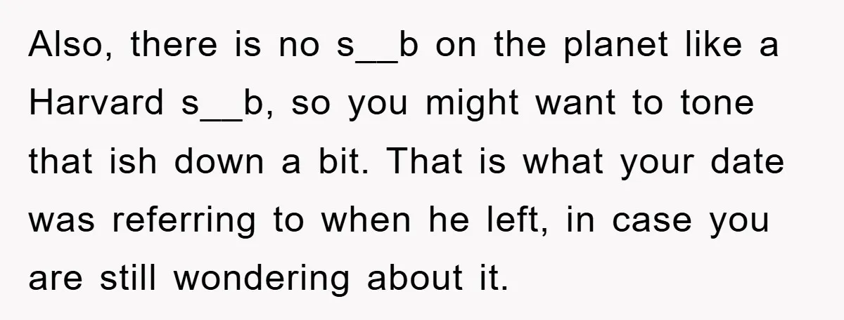 Also, there is no s__b on the planet like a Harvard s__b, so you might want to tone that ish down a bit. That is what your date was referring...
