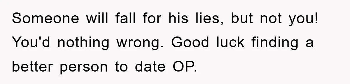 Someone will fall for his lies, but not you! You'd nothing wrong. Good luck finding a better person to date OP.